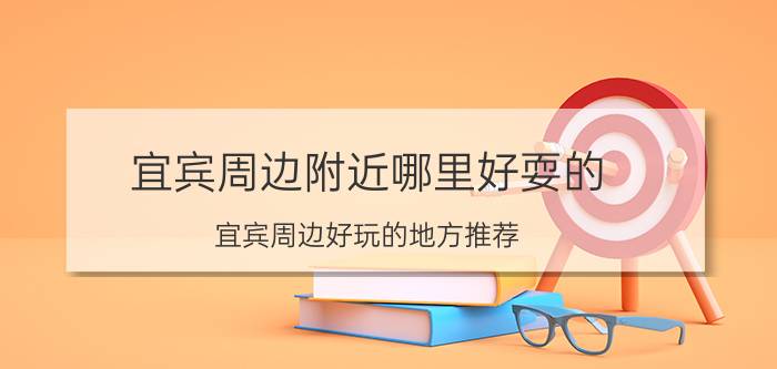 宜宾周边附近哪里好耍的 宜宾周边好玩的地方推荐？